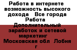 Работа в интернете, возможность высокого дохода - Все города Работа » Дополнительный заработок и сетевой маркетинг   . Московская обл.,Лобня г.